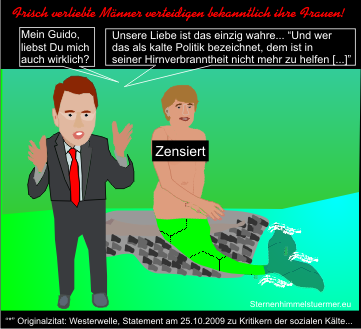 Angela Merkel sagt: Guido, liebst Du mich wirklich? Westerwelle antwortet: Unsere Liebe ist das einzig wahre... �Und wer das als kalte Politik bezeichnet, dem ist in seiner Hirnverbranntheit nicht mehr zu helfen [...]�
